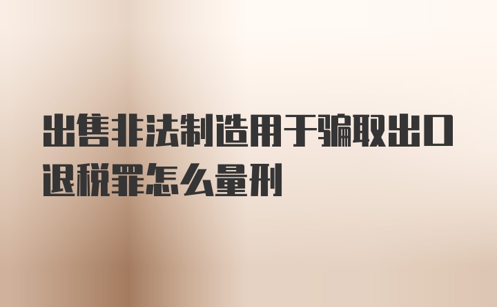 出售非法制造用于骗取出口退税罪怎么量刑