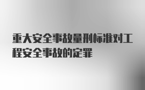 重大安全事故量刑标准对工程安全事故的定罪