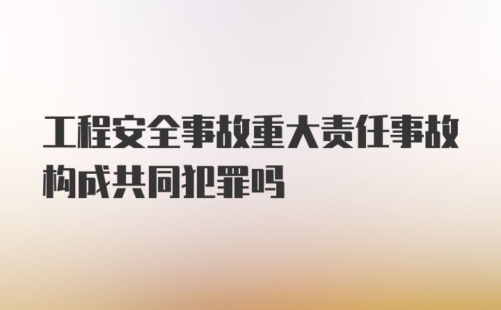 工程安全事故重大责任事故构成共同犯罪吗