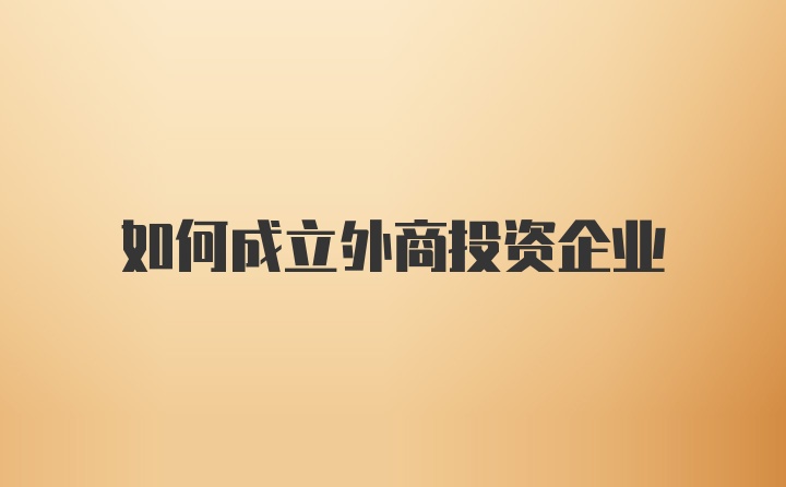 如何成立外商投资企业