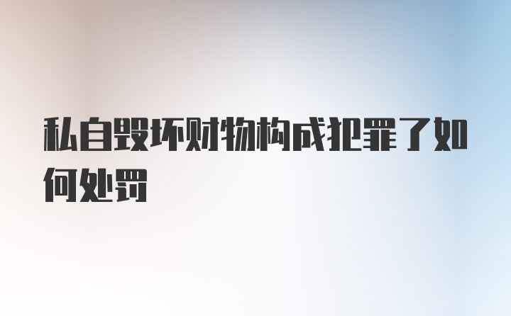 私自毁坏财物构成犯罪了如何处罚