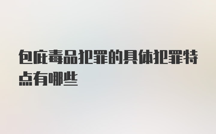 包庇毒品犯罪的具体犯罪特点有哪些