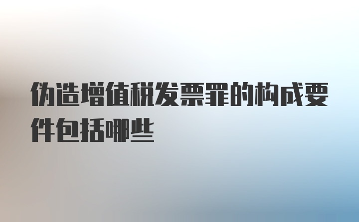 伪造增值税发票罪的构成要件包括哪些