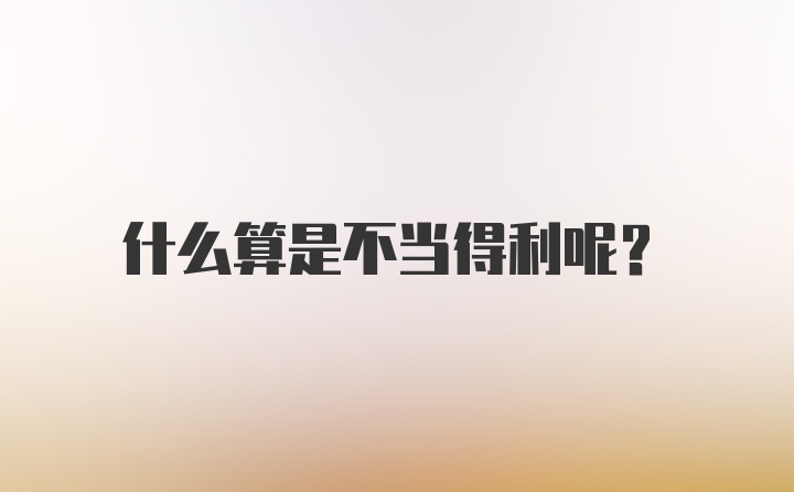 什么算是不当得利呢？