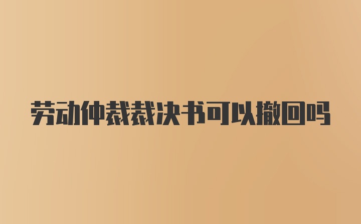 劳动仲裁裁决书可以撤回吗