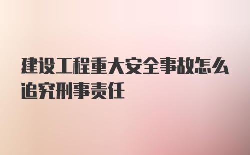 建设工程重大安全事故怎么追究刑事责任