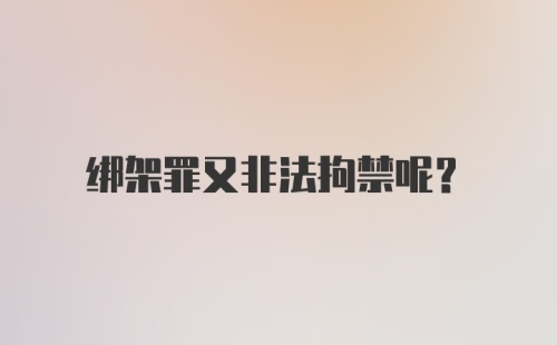 绑架罪又非法拘禁呢?