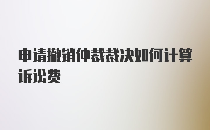 申请撤销仲裁裁决如何计算诉讼费