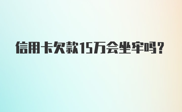 信用卡欠款15万会坐牢吗？