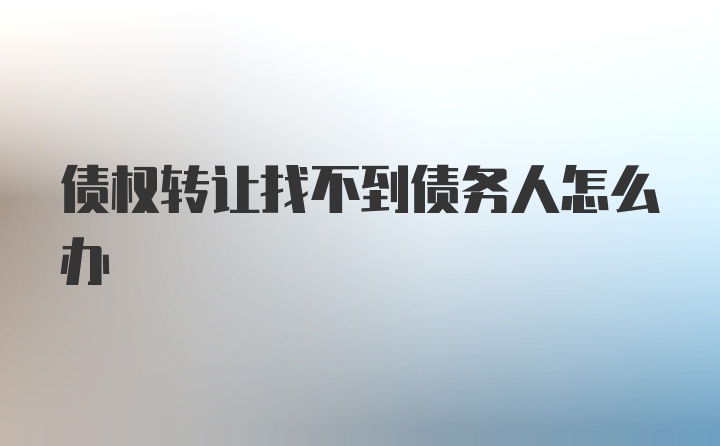 债权转让找不到债务人怎么办