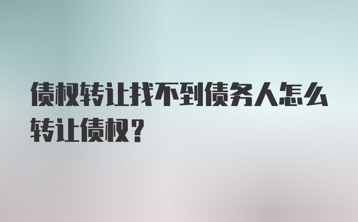 债权转让找不到债务人怎么转让债权？