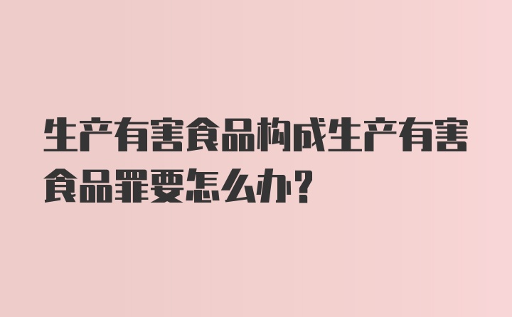 生产有害食品构成生产有害食品罪要怎么办？