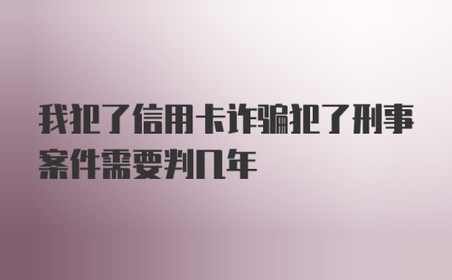 我犯了信用卡诈骗犯了刑事案件需要判几年