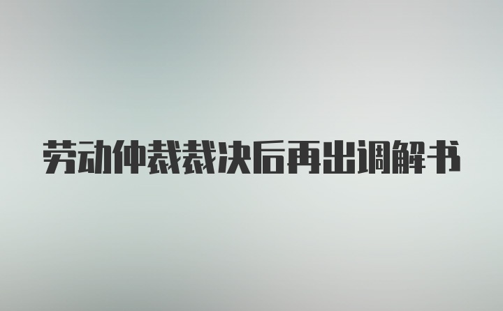 劳动仲裁裁决后再出调解书