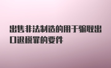 出售非法制造的用于骗取出口退税罪的要件