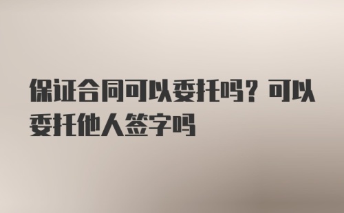 保证合同可以委托吗？可以委托他人签字吗