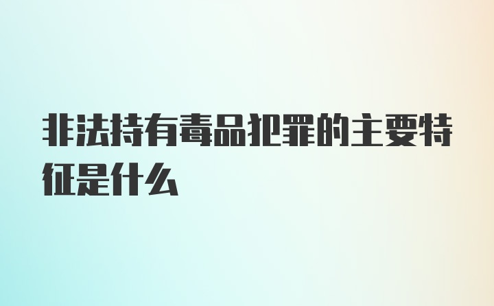 非法持有毒品犯罪的主要特征是什么