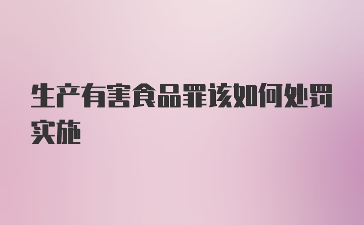 生产有害食品罪该如何处罚实施