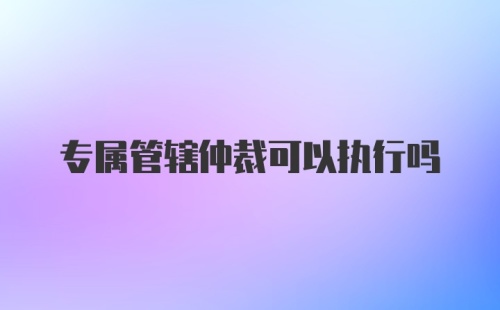 专属管辖仲裁可以执行吗