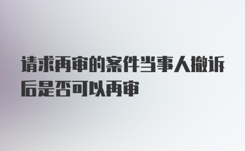 请求再审的案件当事人撤诉后是否可以再审