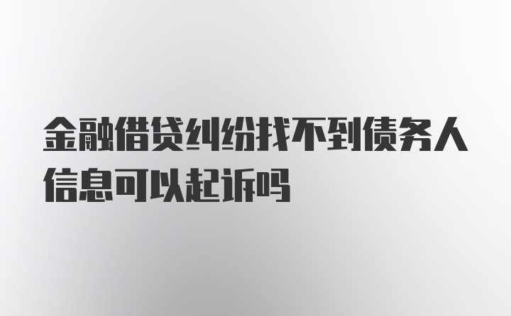 金融借贷纠纷找不到债务人信息可以起诉吗