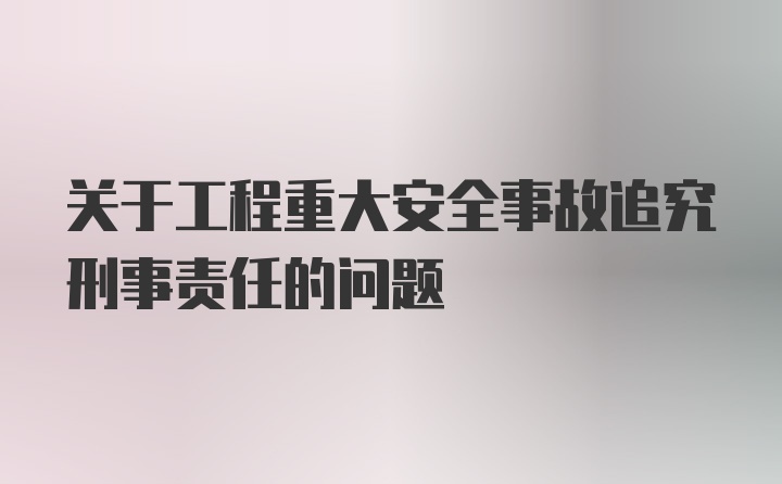 关于工程重大安全事故追究刑事责任的问题