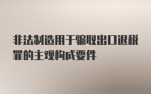 非法制造用于骗取出口退税罪的主观构成要件