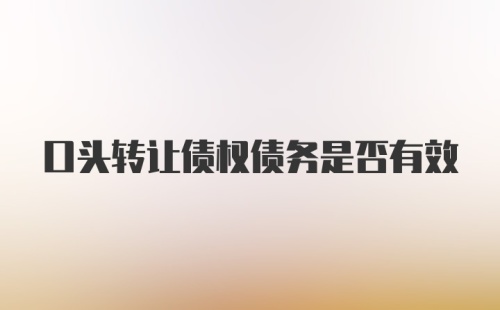 口头转让债权债务是否有效