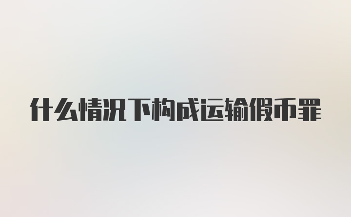 什么情况下构成运输假币罪