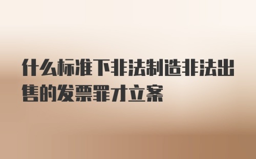 什么标准下非法制造非法出售的发票罪才立案