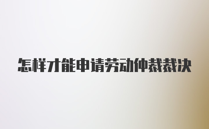 怎样才能申请劳动仲裁裁决