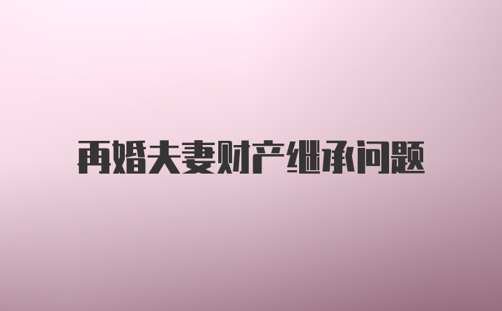 再婚夫妻财产继承问题