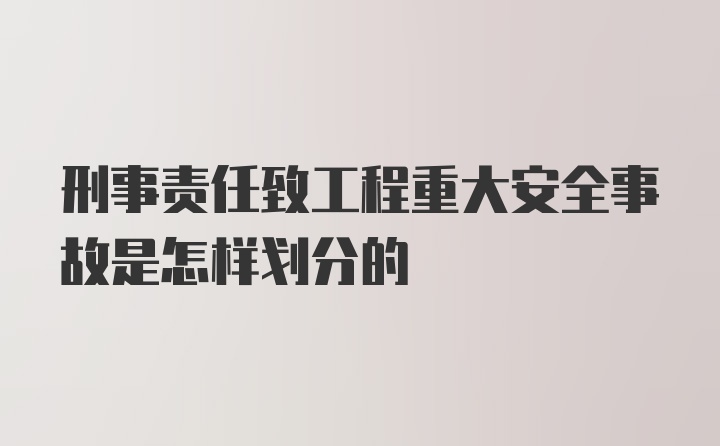 刑事责任致工程重大安全事故是怎样划分的