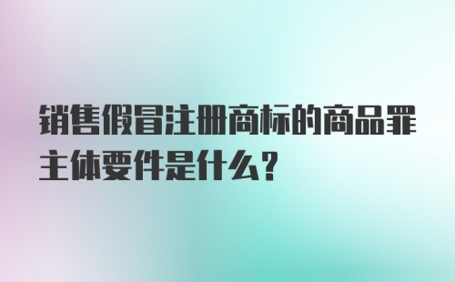 销售假冒注册商标的商品罪主体要件是什么？