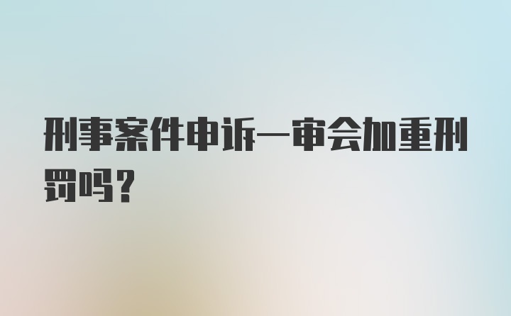 刑事案件申诉一审会加重刑罚吗？