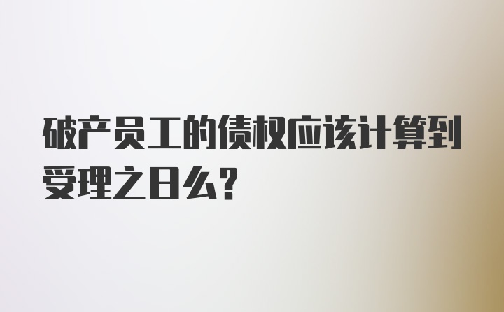 破产员工的债权应该计算到受理之日么?