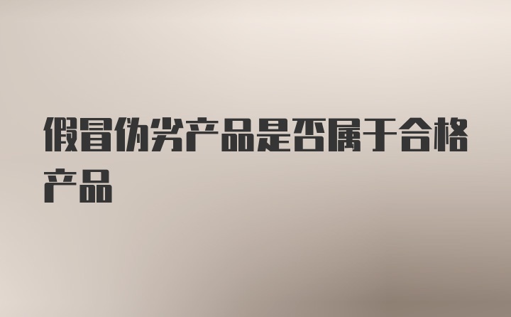 假冒伪劣产品是否属于合格产品