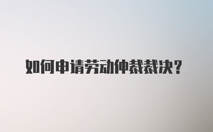 如何申请劳动仲裁裁决？