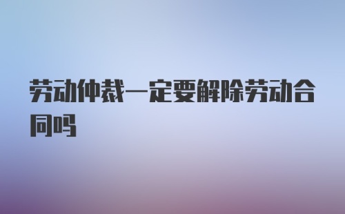 劳动仲裁一定要解除劳动合同吗