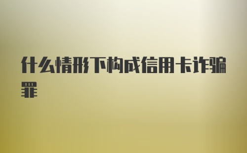 什么情形下构成信用卡诈骗罪