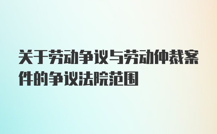 关于劳动争议与劳动仲裁案件的争议法院范围