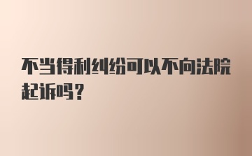 不当得利纠纷可以不向法院起诉吗？