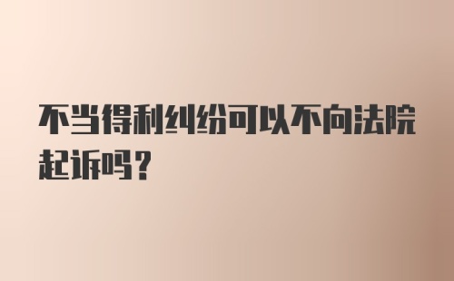 不当得利纠纷可以不向法院起诉吗？