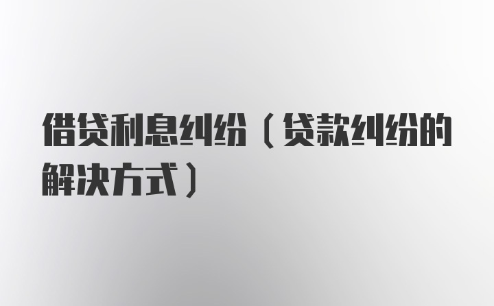 借贷利息纠纷(贷款纠纷的解决方式)