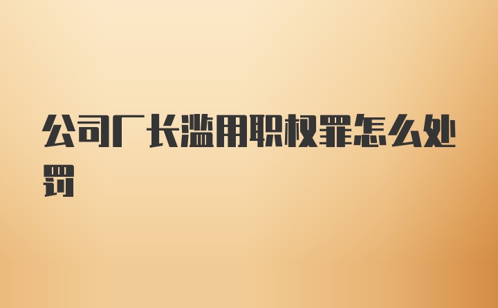 公司厂长滥用职权罪怎么处罚