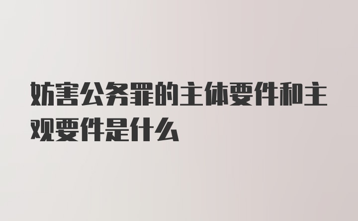 妨害公务罪的主体要件和主观要件是什么