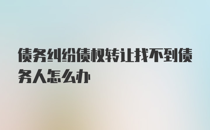 债务纠纷债权转让找不到债务人怎么办