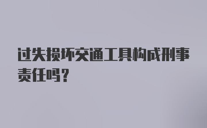 过失损坏交通工具构成刑事责任吗？