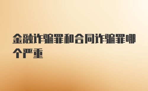 金融诈骗罪和合同诈骗罪哪个严重