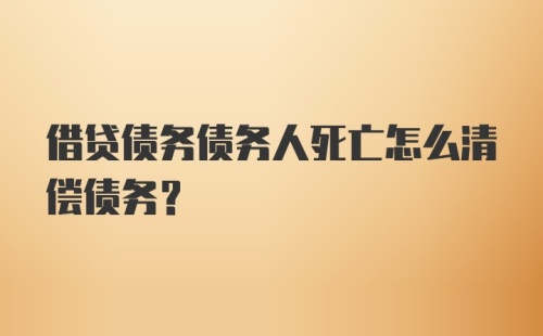 借贷债务债务人死亡怎么清偿债务？